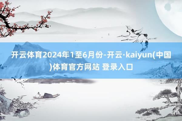 开云体育 2024年1至6月份-开云·kaiyun(中国)体育官方网站 登录入口