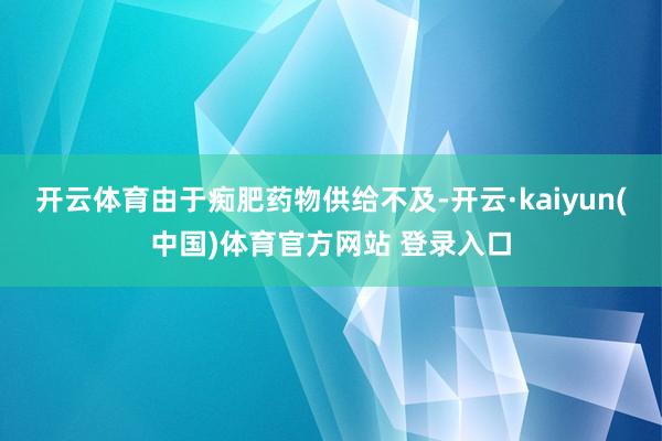 开云体育由于痴肥药物供给不及-开云·kaiyun(中国)体育官方网站 登录入口