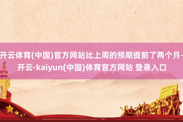 开云体育(中国)官方网站比上周的预期提前了两个月-开云·kaiyun(中国)体育官方网站 登录入口