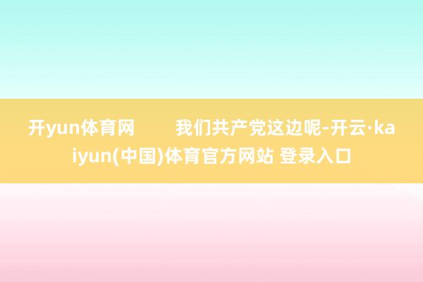 开yun体育网        我们共产党这边呢-开云·kaiyun(中国)体育官方网站 登录入口