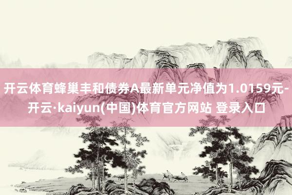 开云体育蜂巢丰和债券A最新单元净值为1.0159元-开云·kaiyun(中国)体育官方网站 登录入口