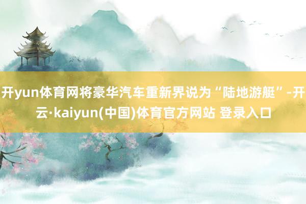 开yun体育网将豪华汽车重新界说为“陆地游艇”-开云·kaiyun(中国)体育官方网站 登录入口