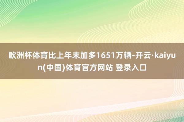 欧洲杯体育比上年末加多1651万辆-开云·kaiyun(中国)体育官方网站 登录入口