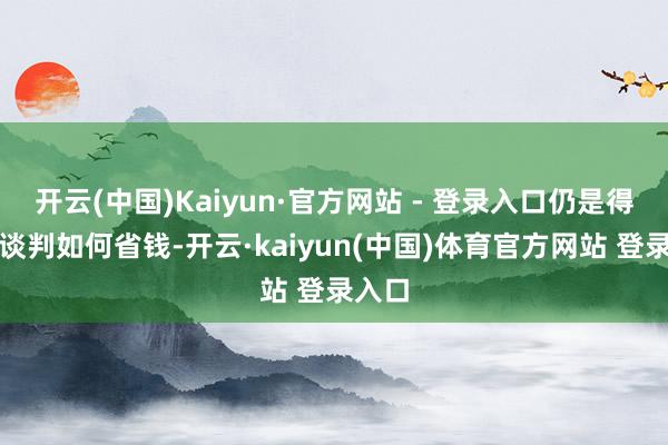 开云(中国)Kaiyun·官方网站 - 登录入口仍是得每天谈判如何省钱-开云·kaiyun(中国)体育官方网站 登录入口