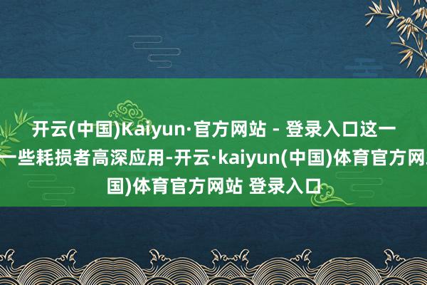 开云(中国)Kaiyun·官方网站 - 登录入口这一轨则逐渐被一些耗损者高深应用-开云·kaiyun(中国)体育官方网站 登录入口