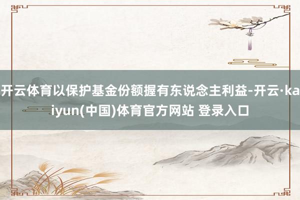 开云体育以保护基金份额握有东说念主利益-开云·kaiyun(中国)体育官方网站 登录入口