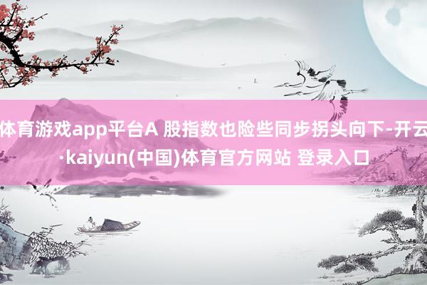 体育游戏app平台A 股指数也险些同步拐头向下-开云·kaiyun(中国)体育官方网站 登录入口