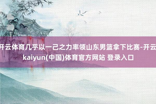 开云体育几乎以一己之力率领山东男篮拿下比赛-开云·kaiyun(中国)体育官方网站 登录入口