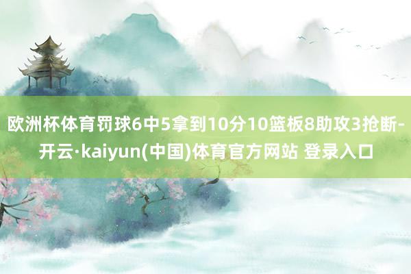 欧洲杯体育罚球6中5拿到10分10篮板8助攻3抢断-开云·kaiyun(中国)体育官方网站 登录入口