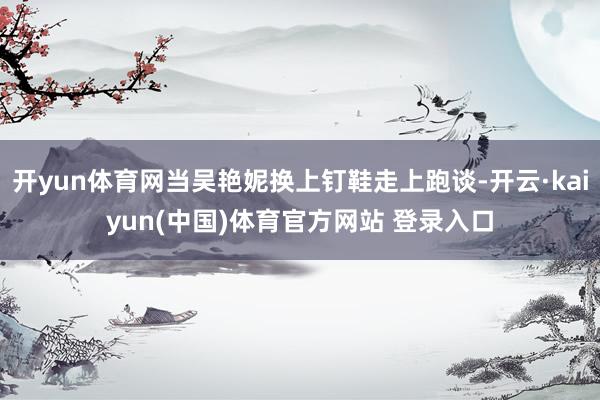开yun体育网当吴艳妮换上钉鞋走上跑谈-开云·kaiyun(中国)体育官方网站 登录入口
