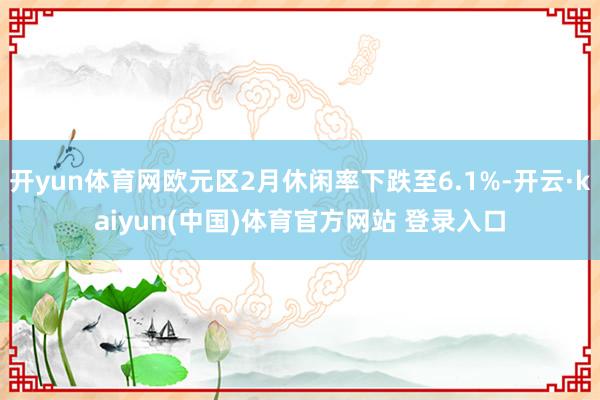 开yun体育网欧元区2月休闲率下跌至6.1%-开云·kaiyun(中国)体育官方网站 登录入口