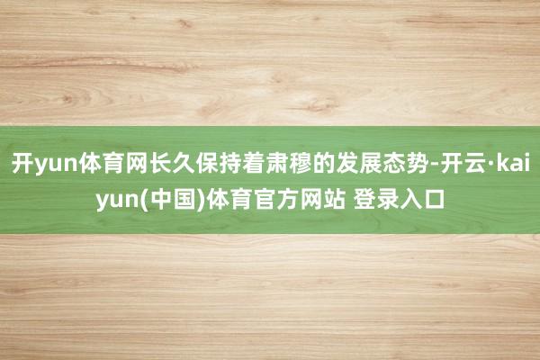 开yun体育网长久保持着肃穆的发展态势-开云·kaiyun(中国)体育官方网站 登录入口