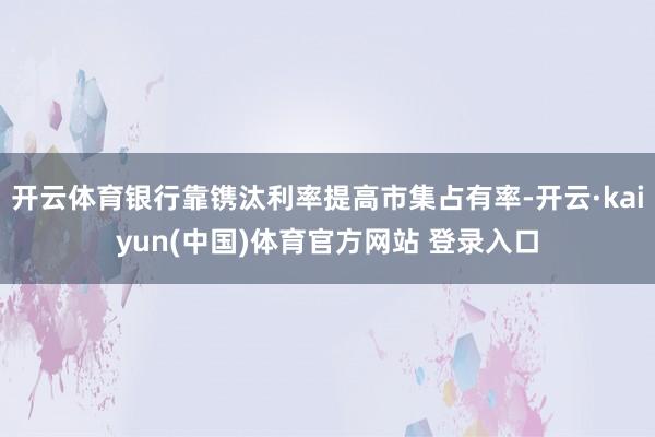 开云体育银行靠镌汰利率提高市集占有率-开云·kaiyun(中国)体育官方网站 登录入口
