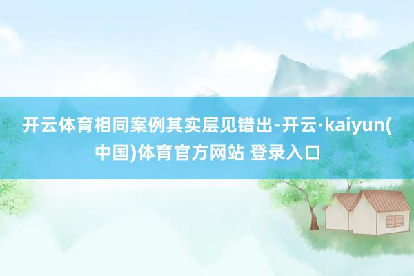 开云体育相同案例其实层见错出-开云·kaiyun(中国)体育官方网站 登录入口