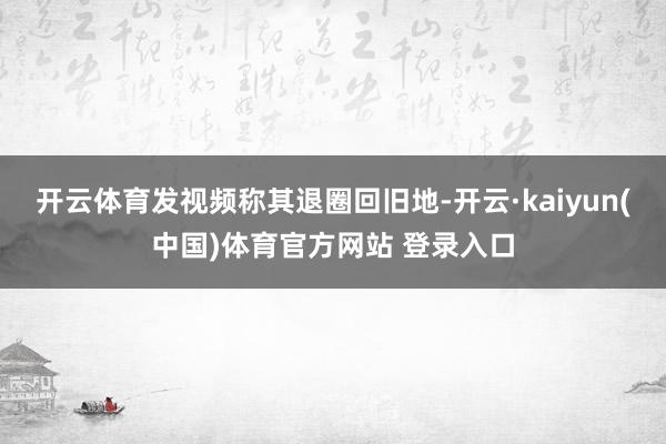 开云体育发视频称其退圈回旧地-开云·kaiyun(中国)体育官方网站 登录入口
