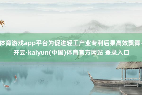 体育游戏app平台为促进轻工产业专利后果高效飘舞-开云·kaiyun(中国)体育官方网站 登录入口