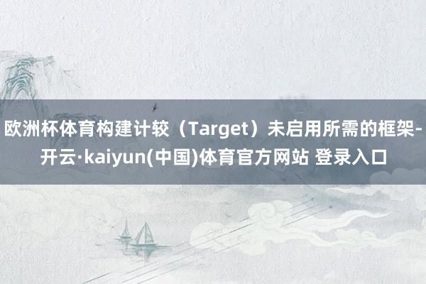 欧洲杯体育构建计较（Target）未启用所需的框架-开云·kaiyun(中国)体育官方网站 登录入口