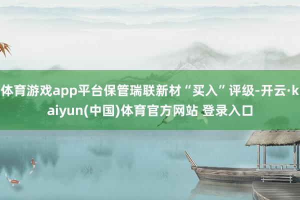 体育游戏app平台保管瑞联新材“买入”评级-开云·kaiyun(中国)体育官方网站 登录入口