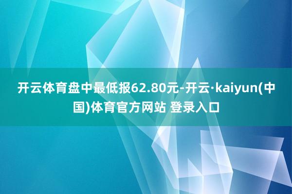 开云体育盘中最低报62.80元-开云·kaiyun(中国)体育官方网站 登录入口