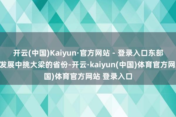 开云(中国)Kaiyun·官方网站 - 登录入口东部大省是经济发展中挑大梁的省份-开云·kaiyun(中国)体育官方网站 登录入口