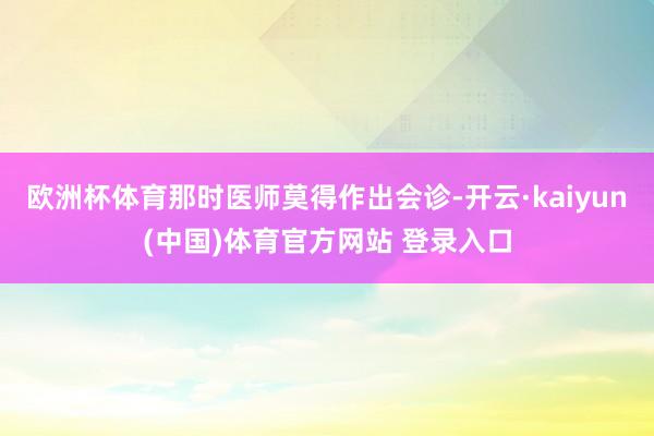欧洲杯体育那时医师莫得作出会诊-开云·kaiyun(中国)体育官方网站 登录入口