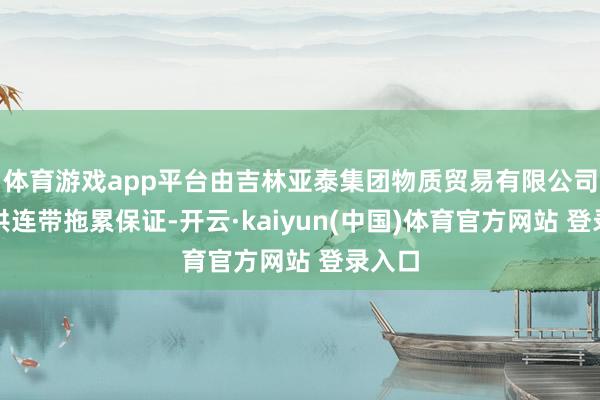 体育游戏app平台由吉林亚泰集团物质贸易有限公司等提供连带拖累保证-开云·kaiyun(中国)体育官方网站 登录入口