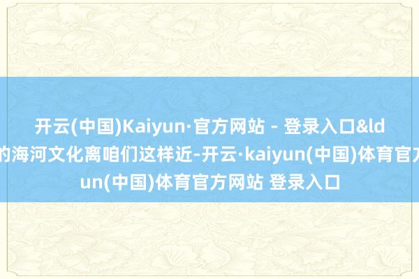 开云(中国)Kaiyun·官方网站 - 登录入口&ldquo;底本天津的海河文化离咱们这样近-开云·kaiyun(中国)体育官方网站 登录入口