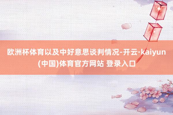 欧洲杯体育以及中好意思谈判情况-开云·kaiyun(中国)体育官方网站 登录入口