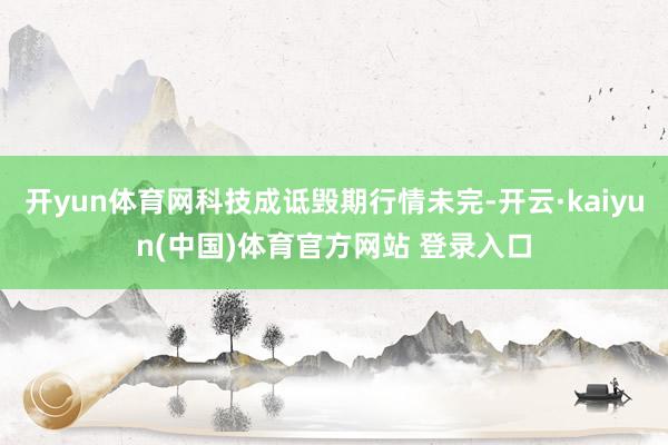 开yun体育网科技成诋毁期行情未完-开云·kaiyun(中国)体育官方网站 登录入口