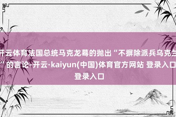 开云体育法国总统马克龙蓦的抛出“不摒除派兵乌克兰”的言论-开云·kaiyun(中国)体育官方网站 登录入口