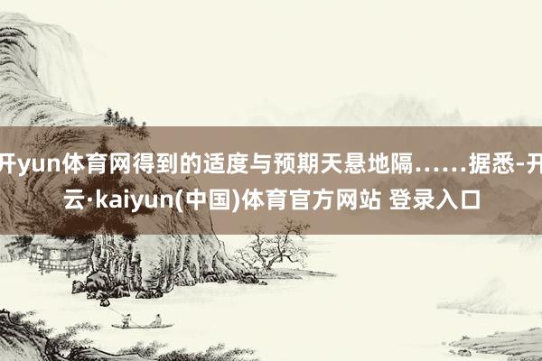 开yun体育网得到的适度与预期天悬地隔……据悉-开云·kaiyun(中国)体育官方网站 登录入口