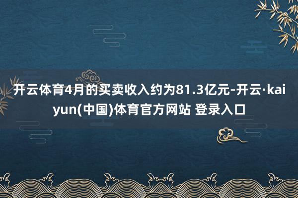 开云体育4月的买卖收入约为81.3亿元-开云·kaiyun(中国)体育官方网站 登录入口