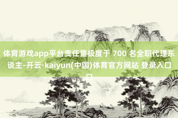体育游戏app平台责任量极度于 700 名全职代理东谈主-开云·kaiyun(中国)体育官方网站 登录入口