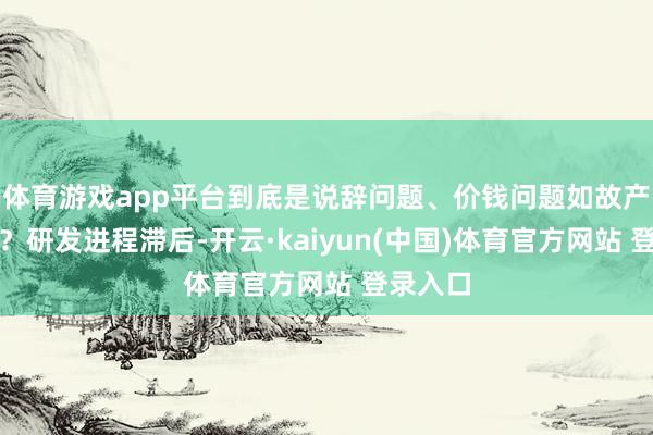 体育游戏app平台到底是说辞问题、价钱问题如故产物问题？研发进程滞后-开云·kaiyun(中国)体育官方网站 登录入口
