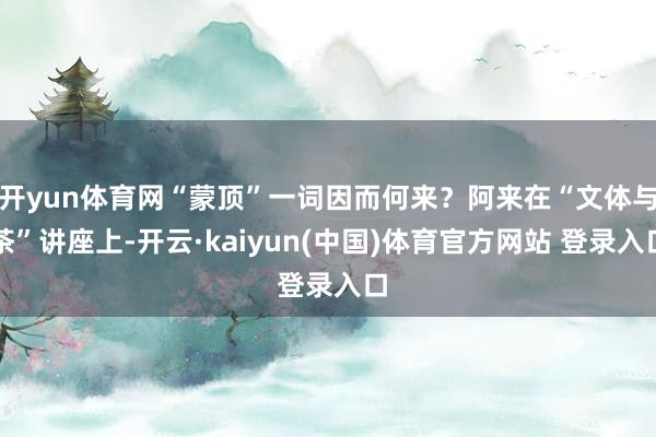 开yun体育网“蒙顶”一词因而何来？阿来在“文体与茶”讲座上-开云·kaiyun(中国)体育官方网站 登录入口
