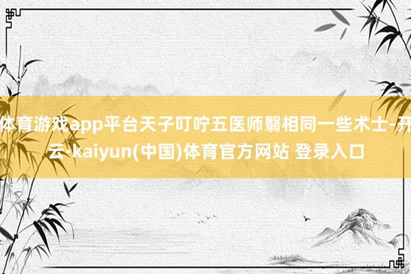 体育游戏app平台天子叮咛五医师翳相同一些术士-开云·kaiyun(中国)体育官方网站 登录入口