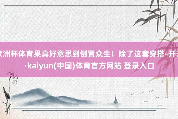 欧洲杯体育果真好意思到倒置众生！除了这套穿搭-开云·kaiyun(中国)体育官方网站 登录入口