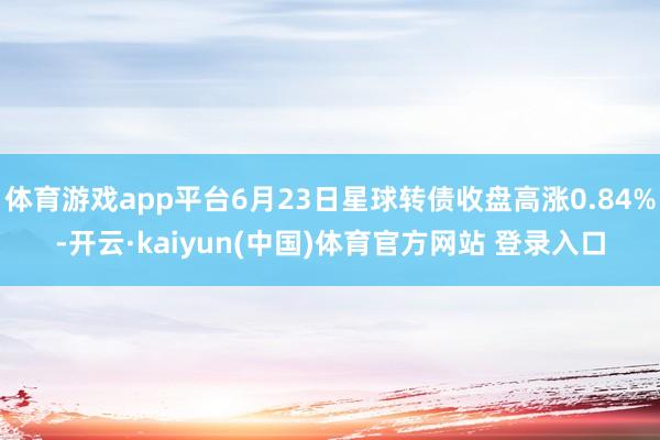 体育游戏app平台6月23日星球转债收盘高涨0.84%-开云·kaiyun(中国)体育官方网站 登录入口