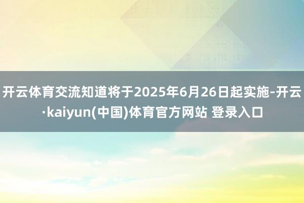 开云体育交流知道将于2025年6月26日起实施-开云·kaiyun(中国)体育官方网站 登录入口