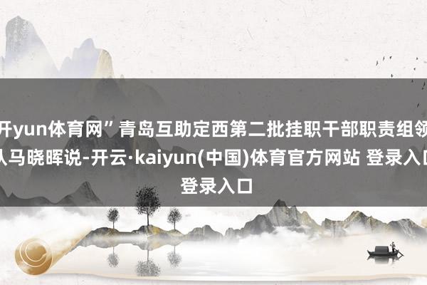 开yun体育网”青岛互助定西第二批挂职干部职责组领队马晓晖说-开云·kaiyun(中国)体育官方网站 登录入口