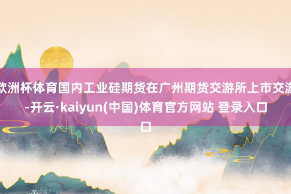 欧洲杯体育国内工业硅期货在广州期货交游所上市交游-开云·kaiyun(中国)体育官方网站 登录入口