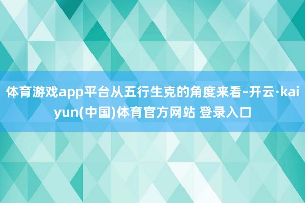 体育游戏app平台从五行生克的角度来看-开云·kaiyun(中国)体育官方网站 登录入口