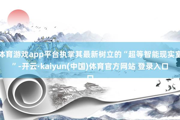 体育游戏app平台执掌其最新树立的“超等智能现实室”-开云·kaiyun(中国)体育官方网站 登录入口