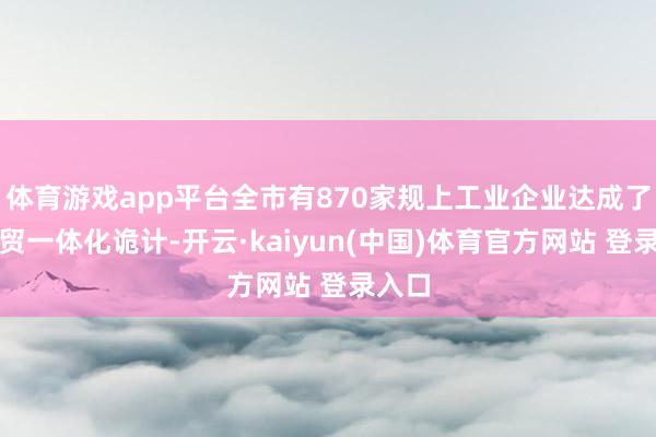 体育游戏app平台全市有870家规上工业企业达成了表里贸一体化诡计-开云·kaiyun(中国)体育官方网站 登录入口
