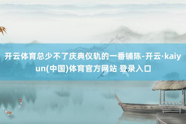 开云体育总少不了庆典仪轨的一番铺陈-开云·kaiyun(中国)体育官方网站 登录入口