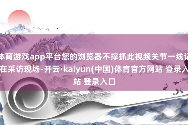 体育游戏app平台您的浏览器不撑抓此视频关节一线记者在采访现场-开云·kaiyun(中国)体育官方网站 登录入口