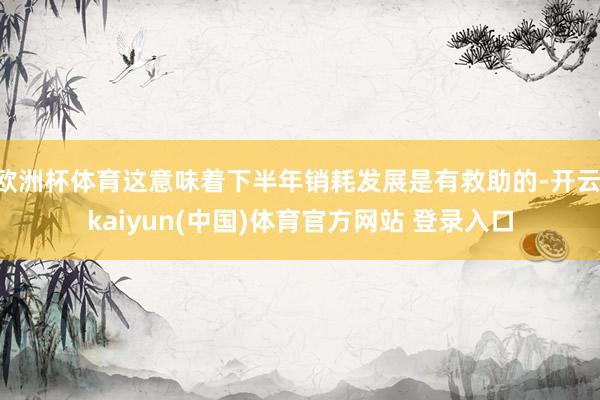 欧洲杯体育这意味着下半年销耗发展是有救助的-开云·kaiyun(中国)体育官方网站 登录入口