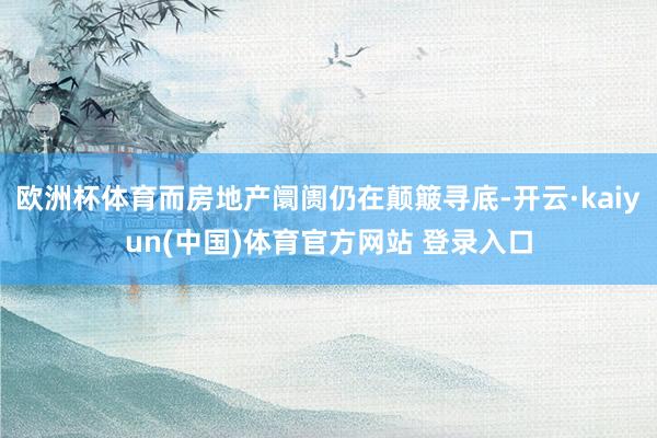 欧洲杯体育而房地产阛阓仍在颠簸寻底-开云·kaiyun(中国)体育官方网站 登录入口