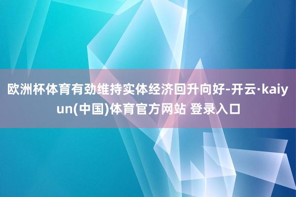 欧洲杯体育有劲维持实体经济回升向好-开云·kaiyun(中国)体育官方网站 登录入口