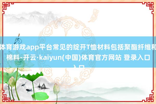 体育游戏app平台常见的绽开T恤材料包括聚酯纤维和棉料-开云·kaiyun(中国)体育官方网站 登录入口
